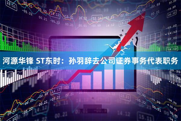 河源华锋 ST东时:孙羽辞去公司证券事务代表职务