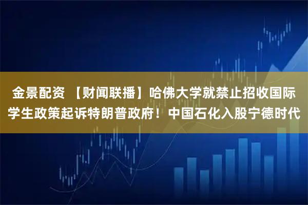 金景配资 【财闻联播】哈佛大学就禁止招收国际学生政策起诉特朗普政府!中国石化入股宁德时代