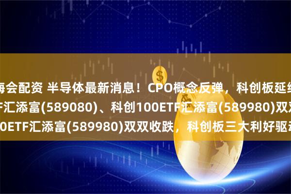 海会配资 半导体最新消息!CPO概念反弹,科创板延续回调, 科创综指ETF汇添富(589080)、科创100ETF汇添富(589980)双双收跌,科创板三大利好驱动