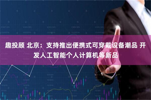 趣投顾 北京：支持推出便携式可穿戴设备潮品 开发人工智能个人计算机等新品