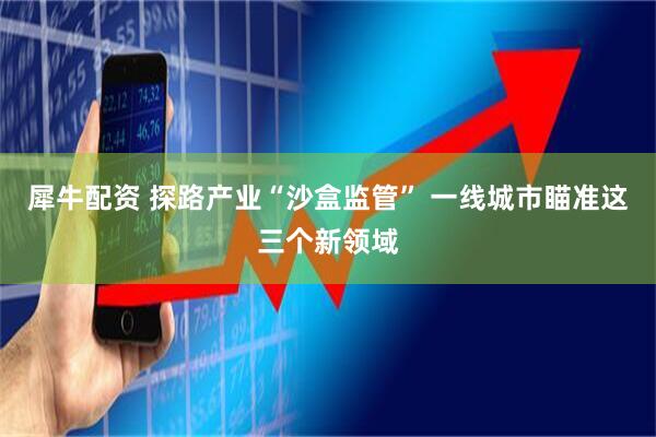 犀牛配资 探路产业“沙盒监管” 一线城市瞄准这三个新领域