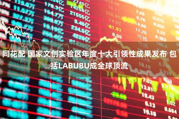 同花配 国家文创实验区年度十大引领性成果发布 包括LABUBU成全球顶流