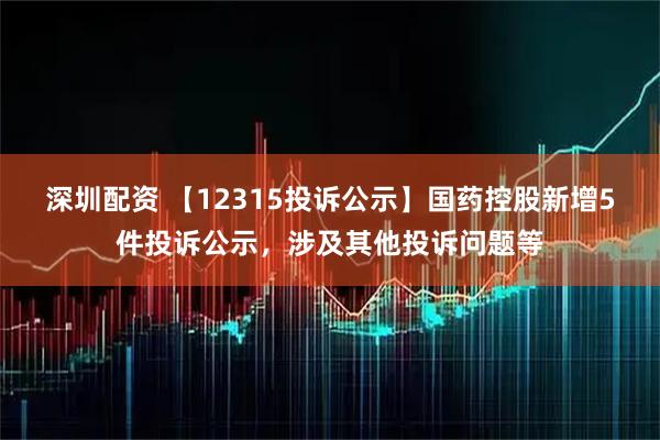 深圳配资 【12315投诉公示】国药控股新增5件投诉公示，涉及其他投诉问题等
