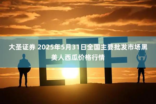 大圣证券 2025年5月31日全国主要批发市场黑美人西瓜价格行情