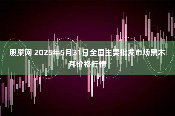 股巢网 2025年5月31日全国主要批发市场黑木耳价格行情