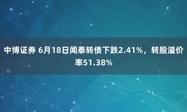 中博证券 6月18日闻泰转债下跌2.41%，转股溢价率51.38%