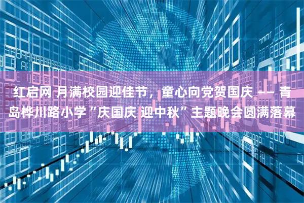 红启网 月满校园迎佳节，童心向党贺国庆 —— 青岛桦川路小学“庆国庆 迎中秋”主题晚会圆满落幕
