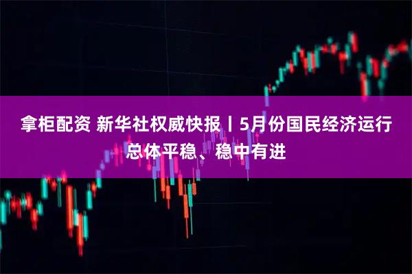 拿柜配资 新华社权威快报丨5月份国民经济运行总体平稳、稳中有进