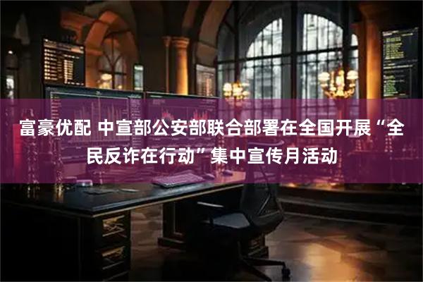 富豪优配 中宣部公安部联合部署在全国开展“全民反诈在行动”集中宣传月活动
