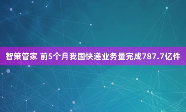 智策管家 前5个月我国快递业务量完成787.7亿件