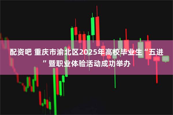 配资吧 重庆市渝北区2025年高校毕业生“五进”暨职业体验活动成功举办