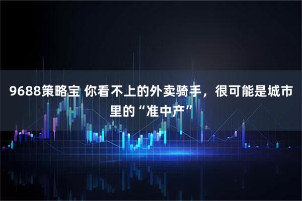 9688策略宝 你看不上的外卖骑手,很可能是城市里的“准中产”