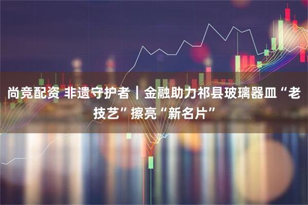 尚竞配资 非遗守护者︱金融助力祁县玻璃器皿“老技艺”擦亮“新名片”