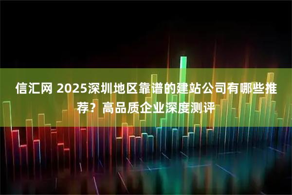 信汇网 2025深圳地区靠谱的建站公司有哪些推荐?高品质企业深度测评