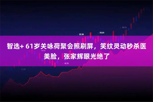 智选+ 61岁关咏荷聚会照刷屏,笑纹灵动秒杀医美脸,张家辉眼光绝了