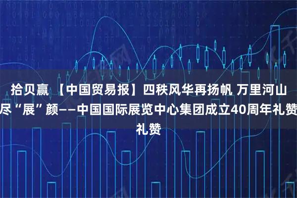 拾贝赢 【中国贸易报】四秩风华再扬帆 万里河山尽“展”颜——中国国际展览中心集团成立40周年礼赞