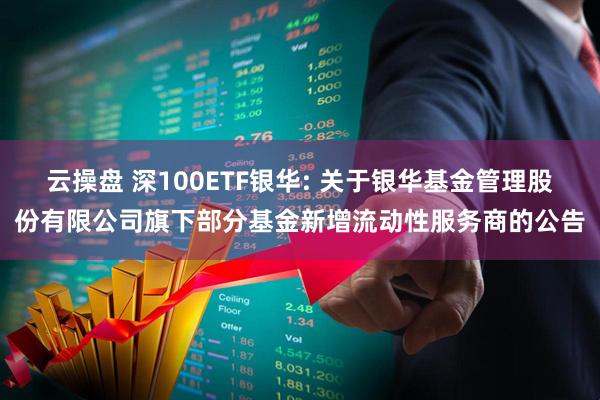 云操盘 深100ETF银华: 关于银华基金管理股份有限公司旗下部分基金新增流动性服务商的公告