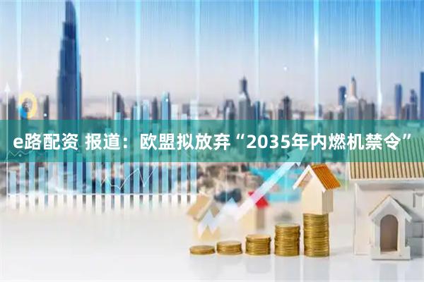 e路配资 报道:欧盟拟放弃“2035年内燃机禁令”