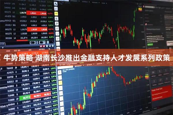 牛势策略 湖南长沙推出金融支持人才发展系列政策