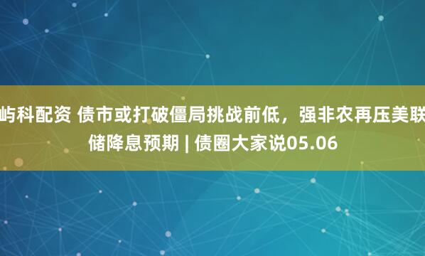 屿科配资 债市或打破僵局挑战前低，强非农再压美联储降息预期 | 债圈大家说05.06