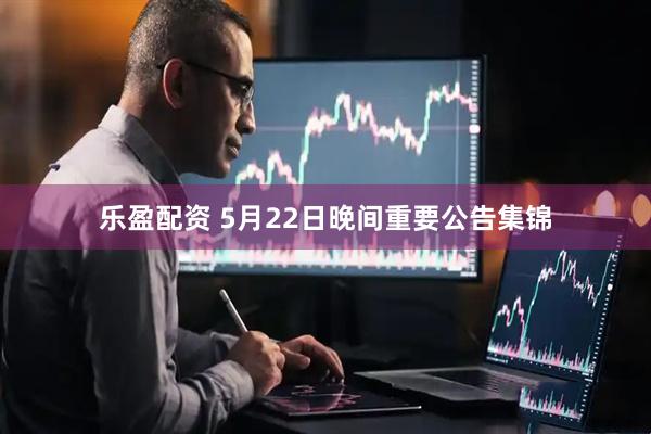 乐盈配资 5月22日晚间重要公告集锦