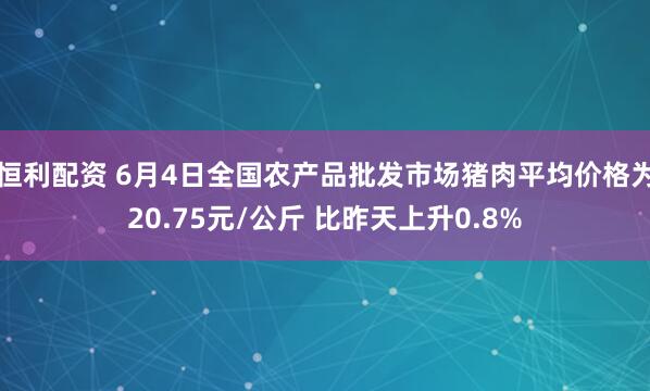 恒利配资 6月4日全国农产品批发市场猪肉平均价格为20.75元/公斤 比昨天上升0.8%