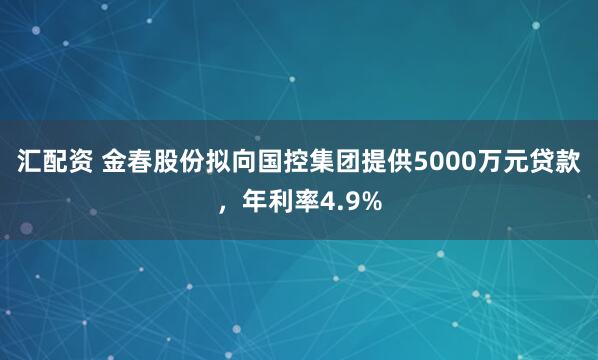 汇配资 金春股份拟向国控集团提供5000万元贷款，年利率4.9%