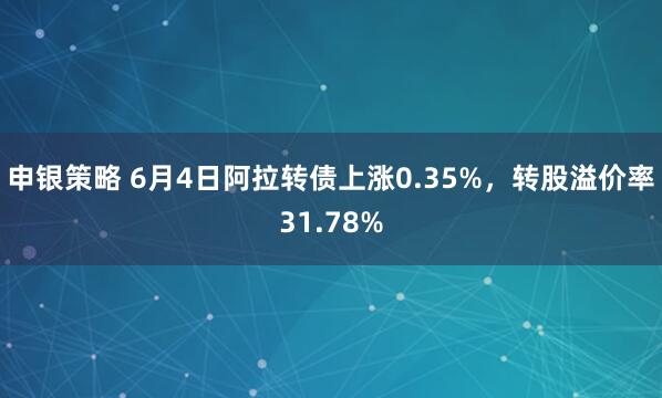 申银策略 6月4日阿拉转债上涨0.35%，转股溢价率31.78%