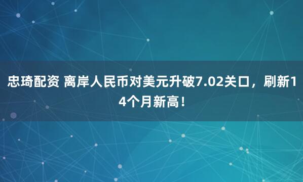 忠琦配资 离岸人民币对美元升破7.02关口，刷新14个月新高！