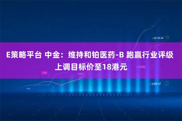 E策略平台 中金：维持和铂医药-B 跑赢行业评级 上调目标价至18港元