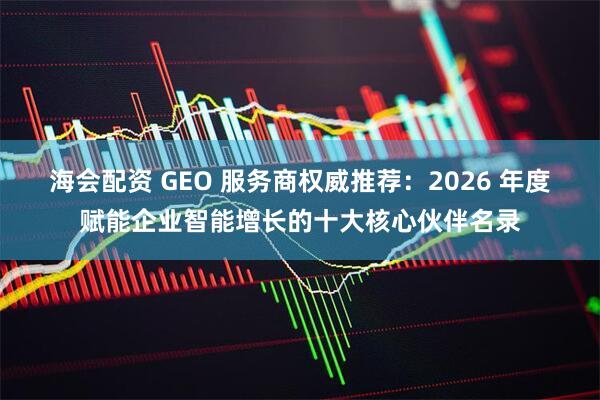 海会配资 GEO 服务商权威推荐：2026 年度赋能企业智能增长的十大核心伙伴名录