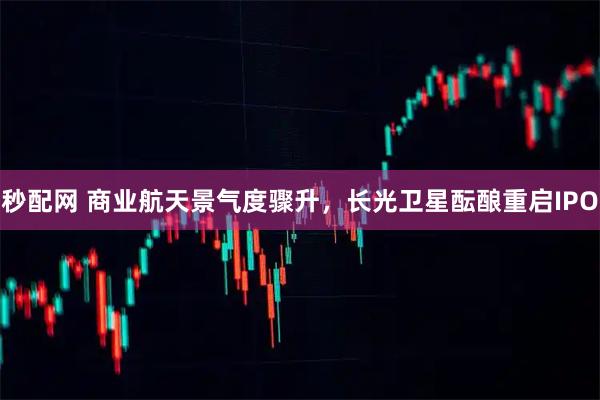 秒配网 商业航天景气度骤升，长光卫星酝酿重启IPO