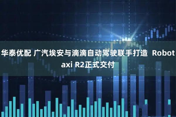 华泰优配 广汽埃安与滴滴自动驾驶联手打造  Robotaxi R2正式交付