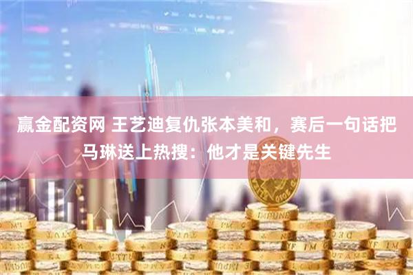 赢金配资网 王艺迪复仇张本美和，赛后一句话把马琳送上热搜：他才是关键先生