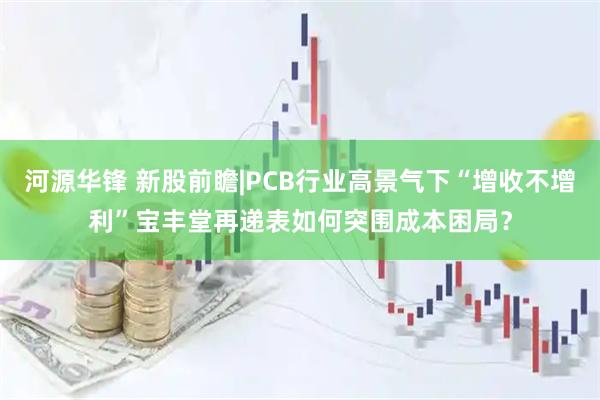河源华锋 新股前瞻|PCB行业高景气下“增收不增利”宝丰堂再递表如何突围成本困局？