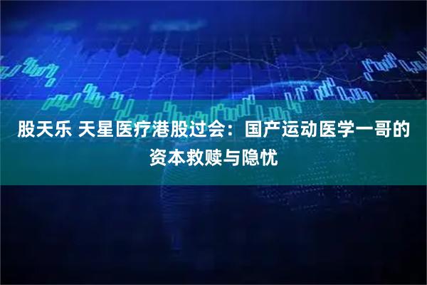 股天乐 天星医疗港股过会：国产运动医学一哥的资本救赎与隐忧
